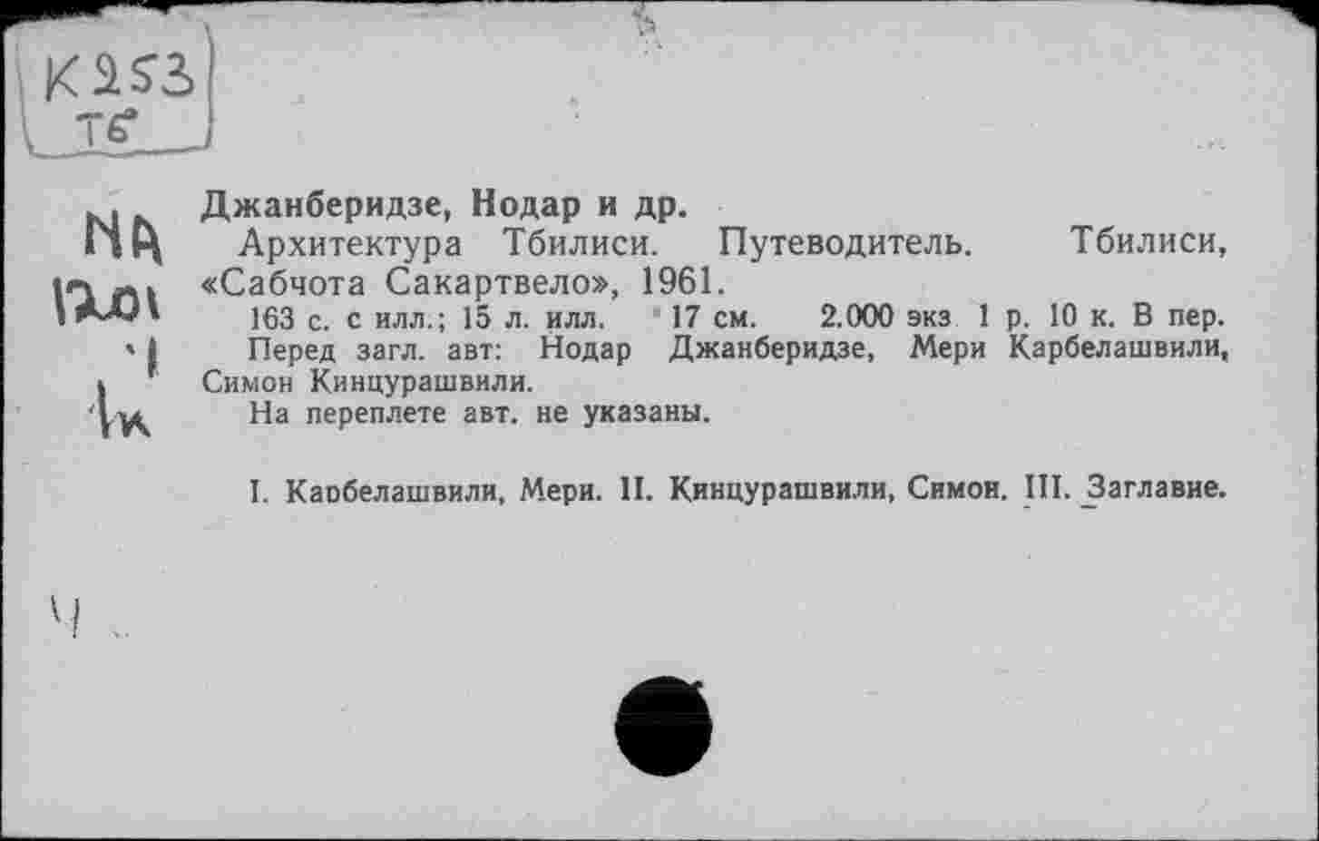 ﻿I Ik
Джанберидзе, Нодар и др.
Архитектура Тбилиси. Путеводитель. Тбилиси, «Сабчота Сакартвело», 1961.
163 с. с илл.; 15 л. илл. 17 см. 2.000 экз 1 р. 10 к. В пер.
Перед загл. авт: Нодар Джанберидзе, Мери Карбелашвили, Симон Кинцурашвили.
На переплете авт. не указаны.
І. Каобелашвили, Мери. II. Кинцурашвили, Симон. III. ^Заглавие.